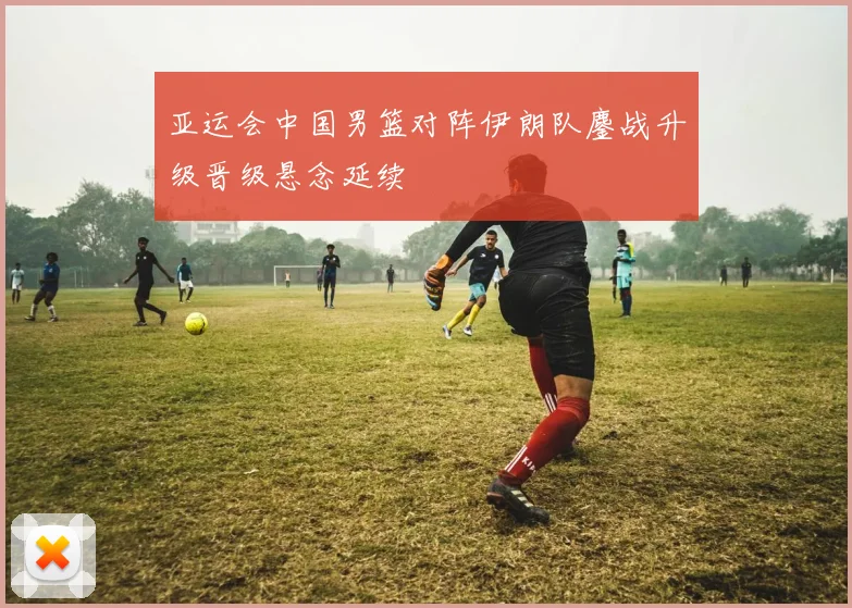 亚运会中国男篮对阵伊朗队鏖战升级晋级悬念延续