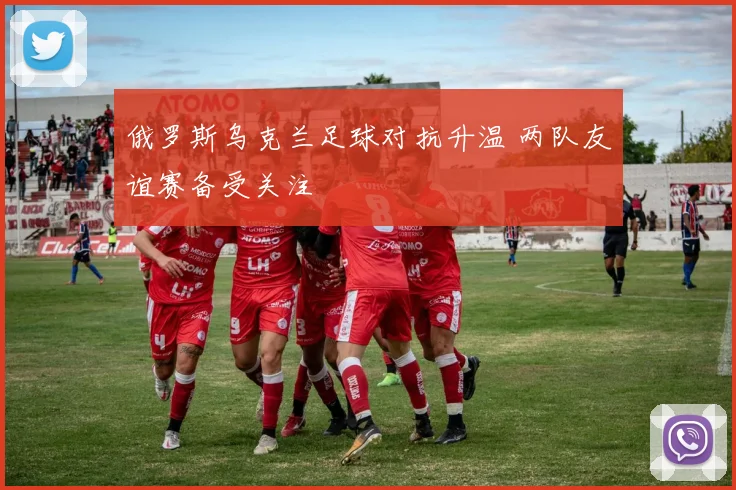 俄罗斯乌克兰足球对抗升温 两队友谊赛备受关注