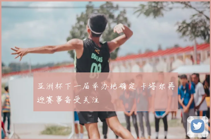 亚洲杯下一届举办地确定 卡塔尔再迎赛事备受关注