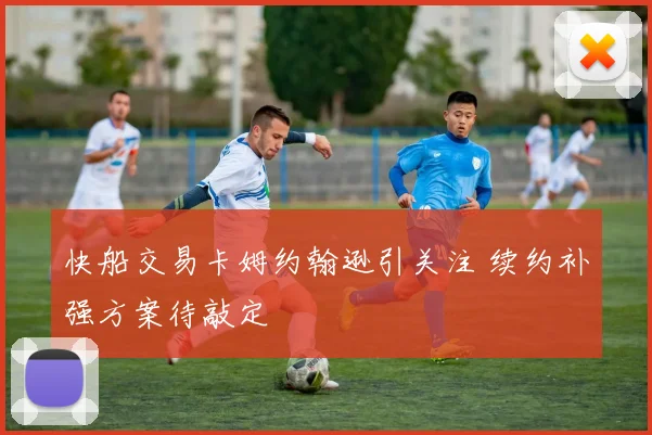 快船交易卡姆约翰逊引关注 续约补强方案待敲定
