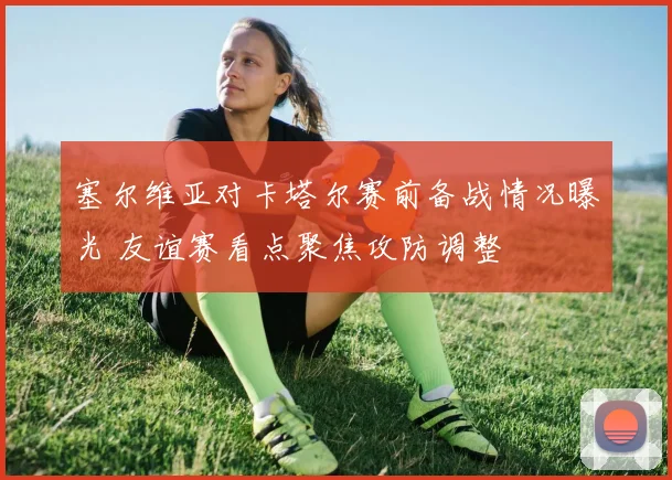 塞尔维亚对卡塔尔赛前备战情况曝光 友谊赛看点聚焦攻防调整