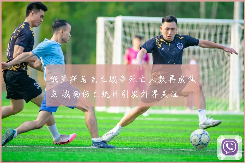 俄罗斯乌克兰战争死亡人数再成焦点 战场伤亡统计引发外界关注