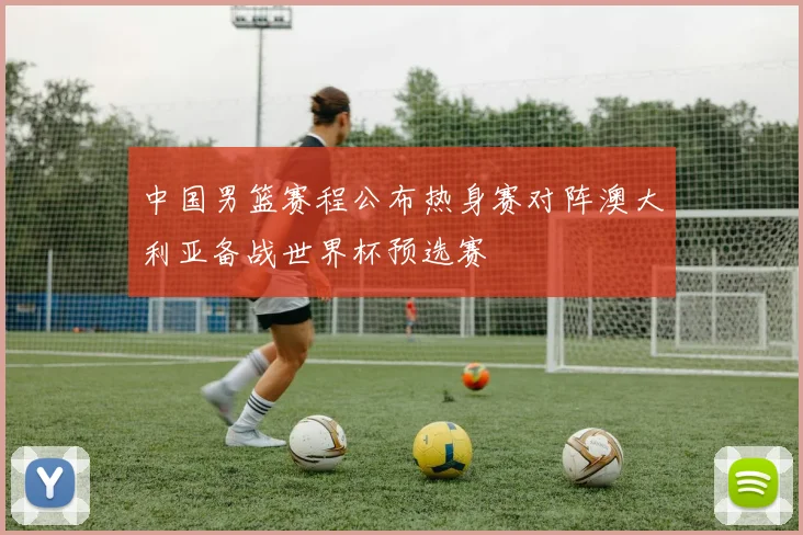 中国男篮赛程公布热身赛对阵澳大利亚备战世界杯预选赛