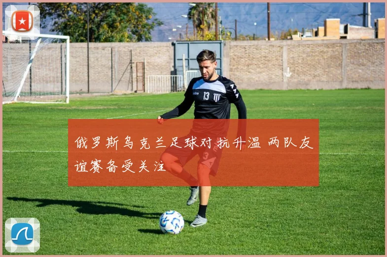 俄罗斯乌克兰足球对抗升温 两队友谊赛备受关注